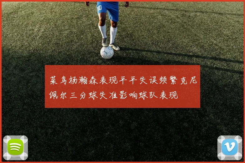 菜鸟杨瀚森表现平平失误频繁克尼佩尔三分球失准影响球队表现