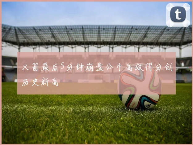 火箭最后5分钟崩盘公牛高效得分创历史新高