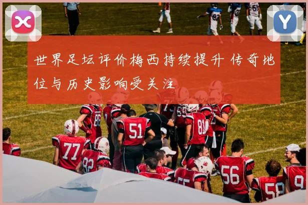 世界足坛评价梅西持续提升 传奇地位与历史影响受关注