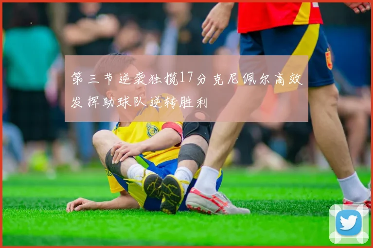第三节逆袭独揽17分克尼佩尔高效发挥助球队逆转胜利