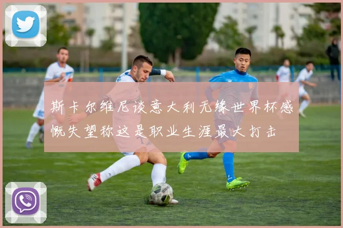 斯卡尔维尼谈意大利无缘世界杯感慨失望称这是职业生涯最大打击