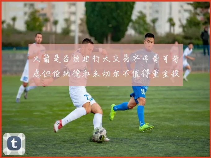 火箭是否该进行大交易字母哥可考虑但伦纳德和米切尔不值得重金投入