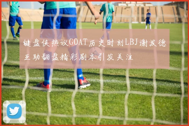 键盘侠热议GOAT历史时刻LBJ谢泼德互助翻盘精彩剧本引发关注