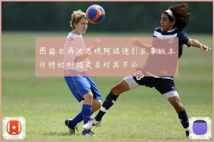 图赫尔再次忽视阿诺德引发争议本怀特的补招是否对其不公