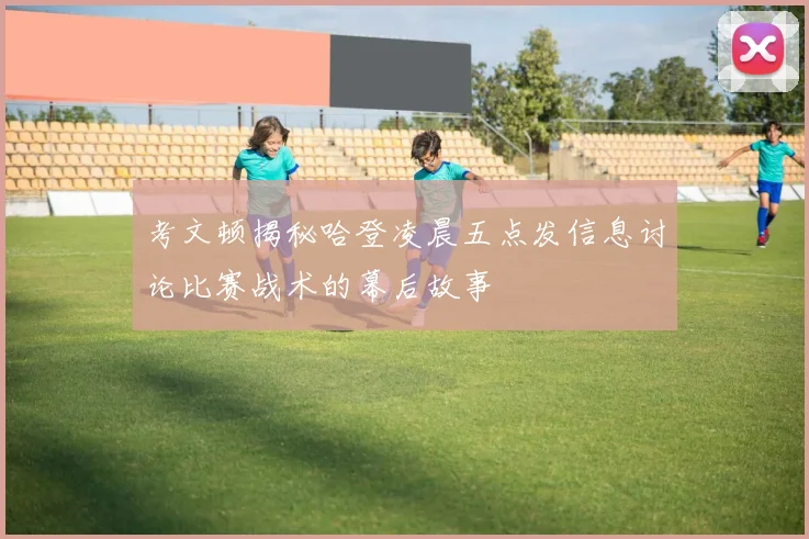 考文顿揭秘哈登凌晨五点发信息讨论比赛战术的幕后故事