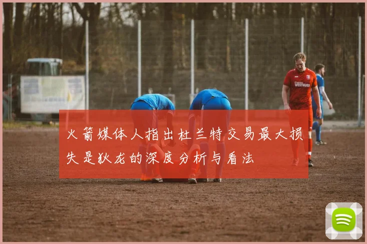 火箭媒体人指出杜兰特交易最大损失是狄龙的深度分析与看法