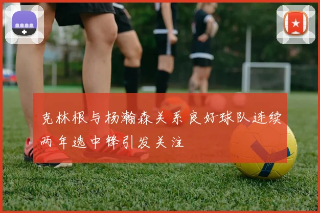 克林根与杨瀚森关系良好球队连续两年选中锋引发关注