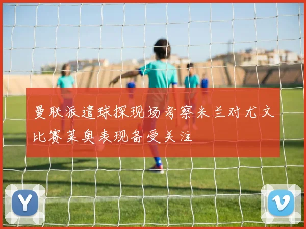 曼联派遣球探现场考察米兰对尤文比赛莱奥表现备受关注