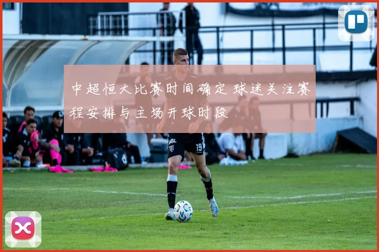 中超恒大比赛时间确定 球迷关注赛程安排与主场开球时段