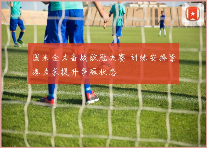 国米全力备战欧冠决赛 训练安排紧凑力求提升争冠状态