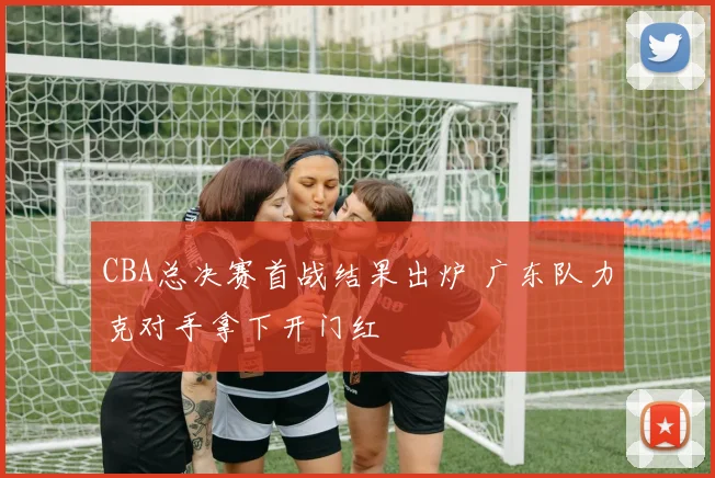CBA总决赛首战结果出炉 广东队力克对手拿下开门红