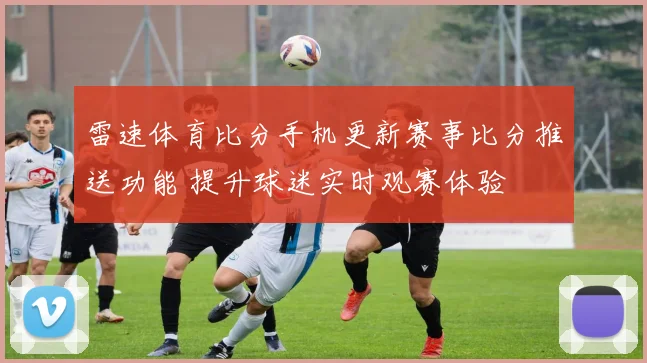 雷速体育比分手机更新赛事比分推送功能 提升球迷实时观赛体验