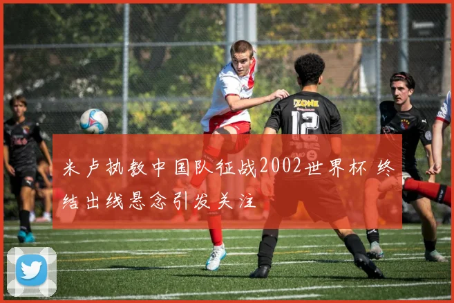 米卢执教中国队征战2002世界杯 终结出线悬念引发关注