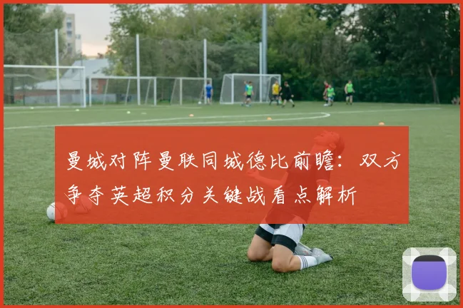 曼城对阵曼联同城德比前瞻：双方争夺英超积分关键战看点解析