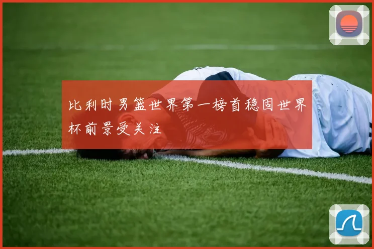 比利时男篮世界第一榜首稳固世界杯前景受关注