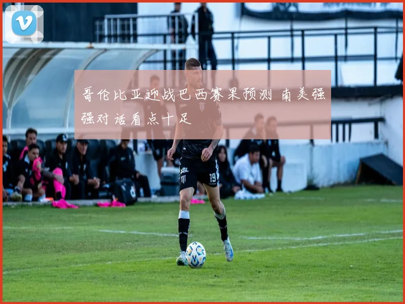 哥伦比亚迎战巴西赛果预测 南美强强对话看点十足