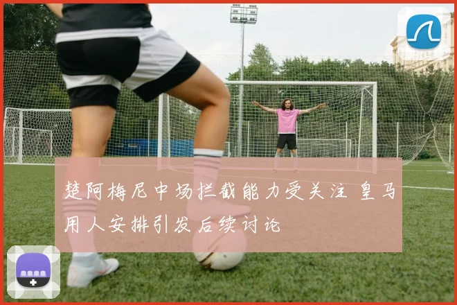 楚阿梅尼中场拦截能力受关注 皇马用人安排引发后续讨论