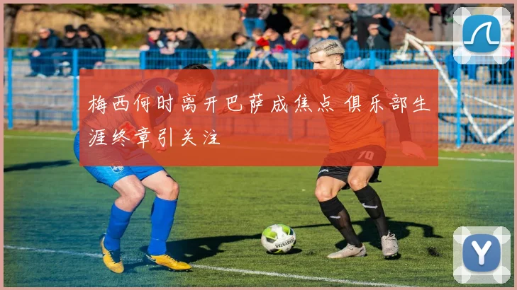 梅西何时离开巴萨成焦点 俱乐部生涯终章引关注