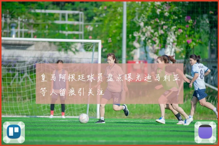皇马阿根廷球员盘点曝光迪马利亚等人留痕引关注