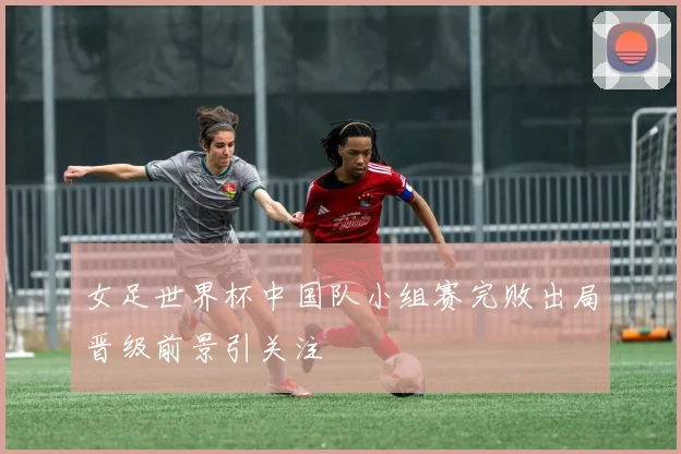 女足世界杯中国队小组赛完败出局晋级前景引关注