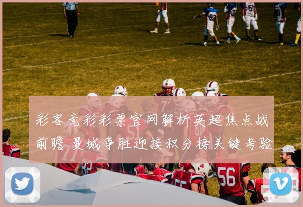 彩客竞彩彩票官网解析英超焦点战前瞻 曼城争胜迎接积分榜关键考验