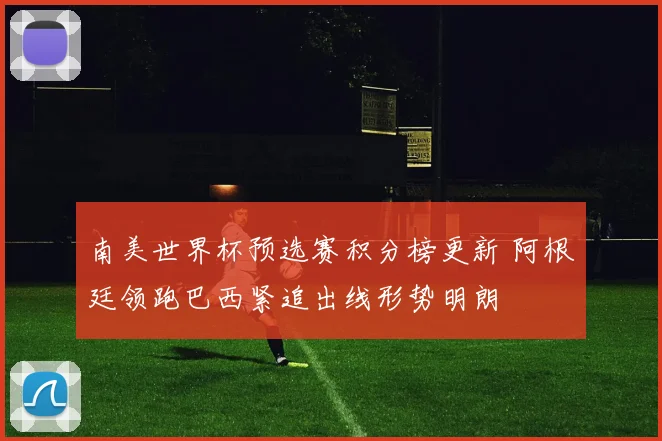 南美世界杯预选赛积分榜更新 阿根廷领跑巴西紧追出线形势明朗