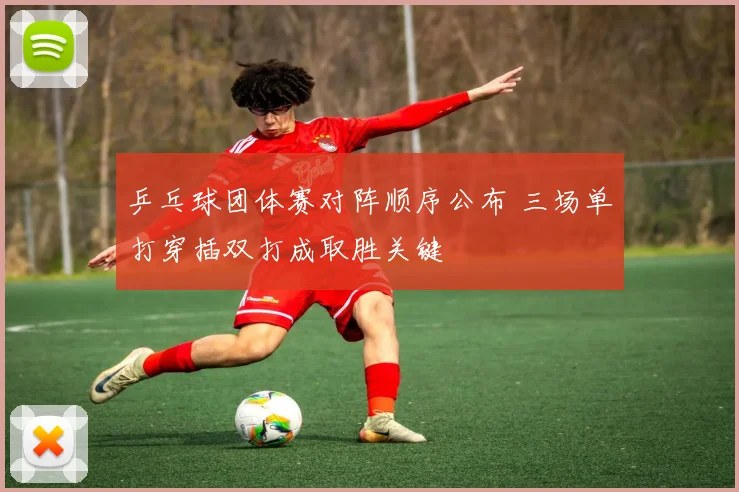 乒乓球团体赛对阵顺序公布 三场单打穿插双打成取胜关键