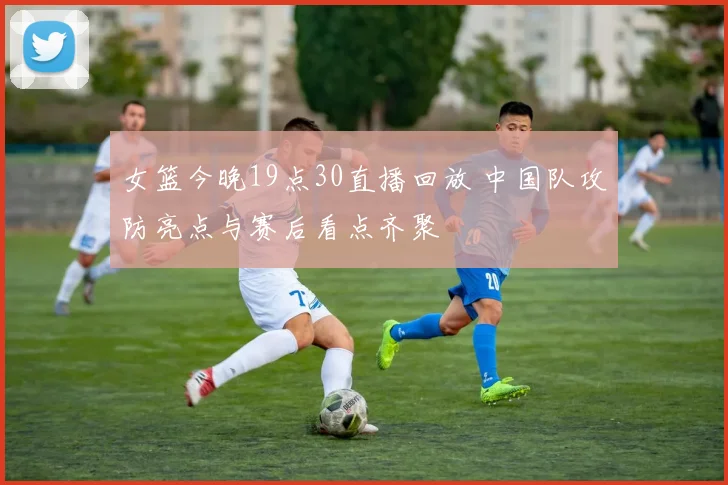 女篮今晚19点30直播回放 中国队攻防亮点与赛后看点齐聚