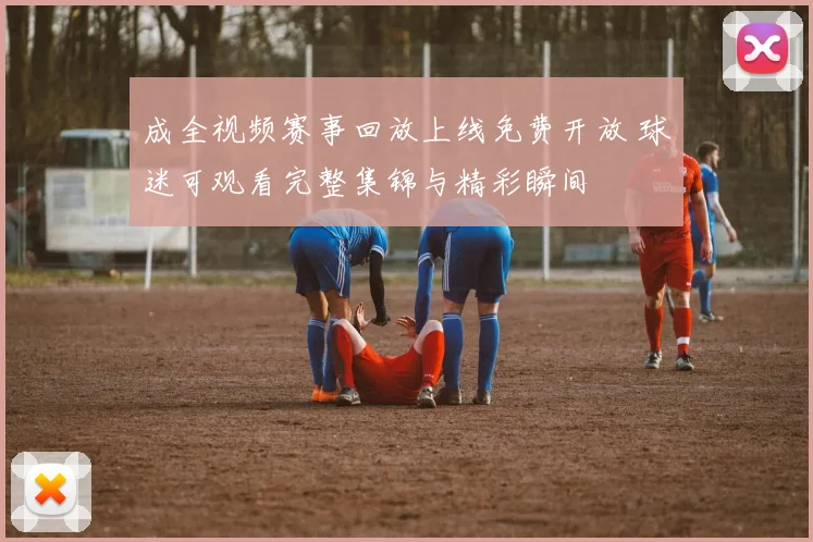 成全视频赛事回放上线免费开放 球迷可观看完整集锦与精彩瞬间