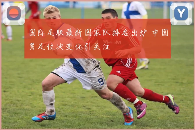国际足联最新国家队排名出炉 中国男足位次变化引关注