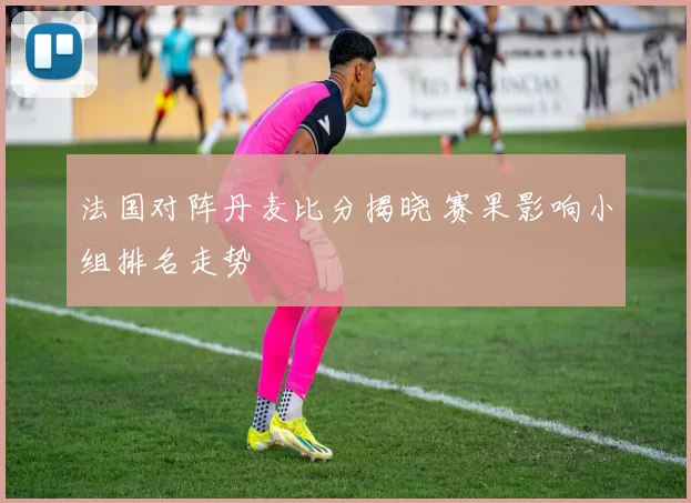 法国对阵丹麦比分揭晓 赛果影响小组排名走势