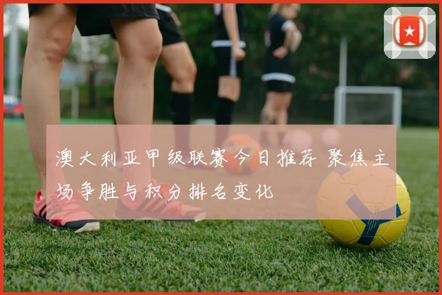 澳大利亚甲级联赛今日推荐 聚焦主场争胜与积分排名变化