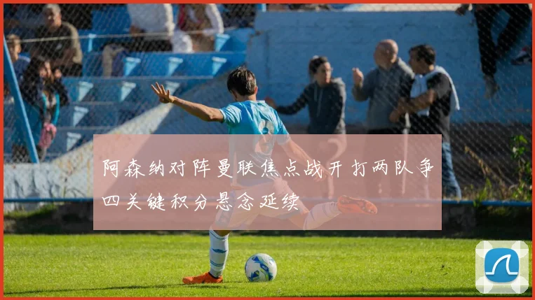 阿森纳对阵曼联焦点战开打两队争四关键积分悬念延续
