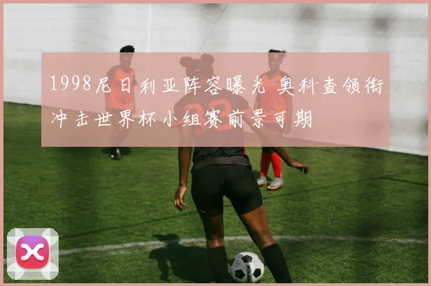 1998尼日利亚阵容曝光 奥科查领衔冲击世界杯小组赛前景可期