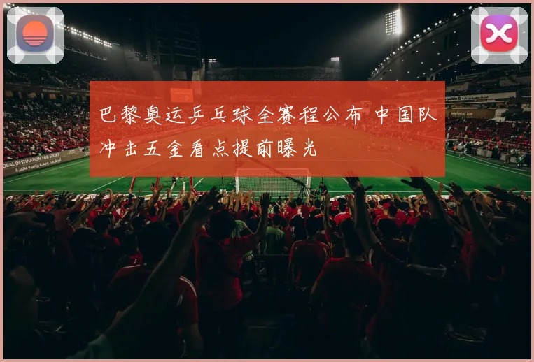 巴黎奥运乒乓球全赛程公布 中国队冲击五金看点提前曝光