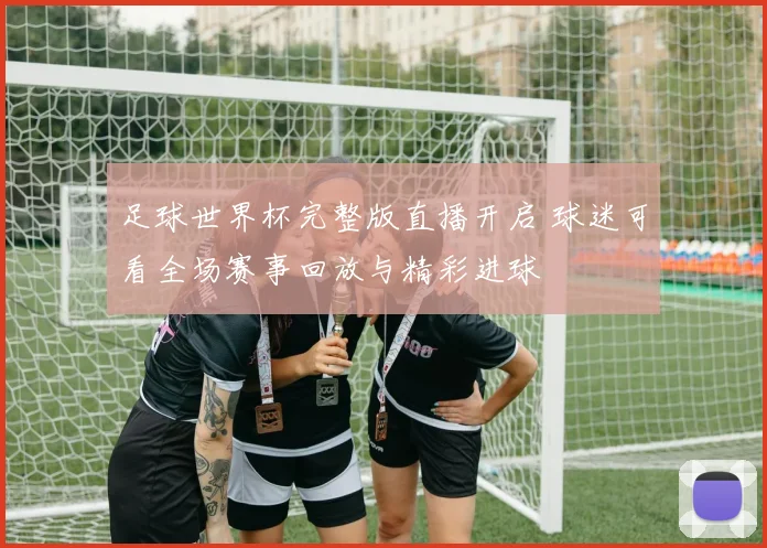 足球世界杯完整版直播开启 球迷可看全场赛事回放与精彩进球