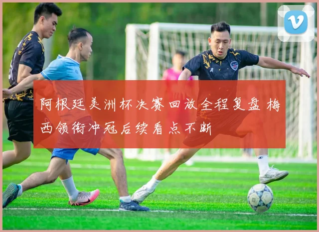 阿根廷美洲杯决赛回放全程复盘 梅西领衔冲冠后续看点不断