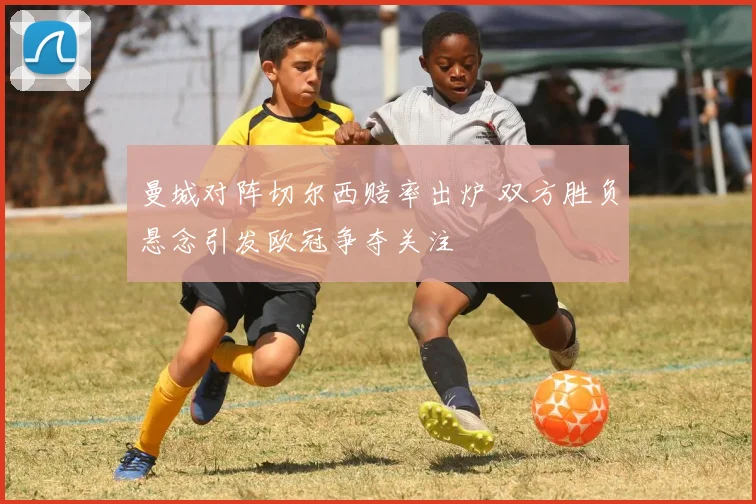 曼城对阵切尔西赔率出炉 双方胜负悬念引发欧冠争夺关注