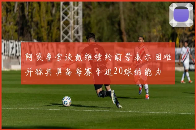 阿莫鲁索谈戴维续约前景表示困难并称其具备每赛季进20球的能力